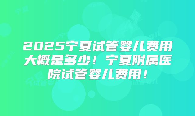 2025宁夏试管婴儿费用大概是多少！宁夏附属医院试管婴儿费用！