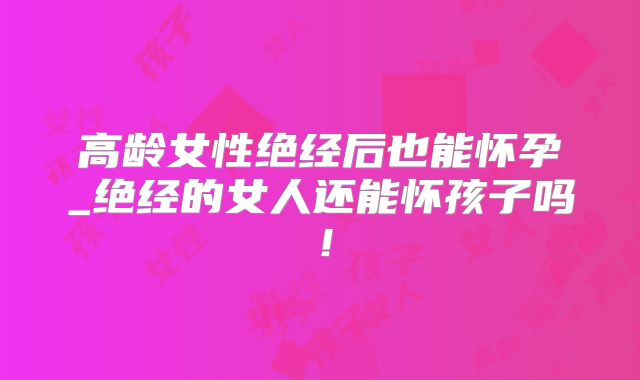 高龄女性绝经后也能怀孕_绝经的女人还能怀孩子吗!
