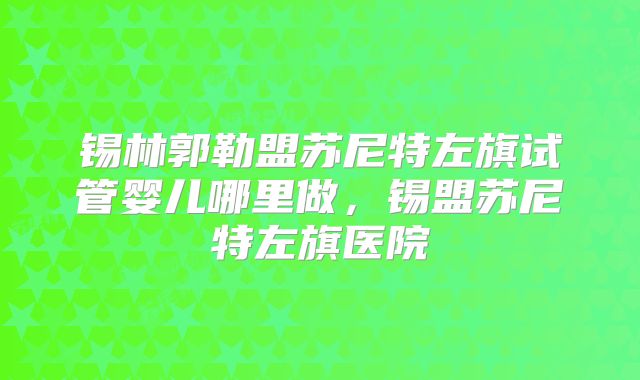 锡林郭勒盟苏尼特左旗试管婴儿哪里做，锡盟苏尼特左旗医院