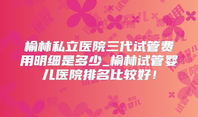 榆林私立医院三代试管费用明细是多少_榆林试管婴儿医院排名比较好！