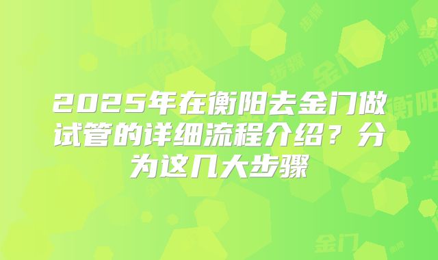 2025年在衡阳去金门做试管的详细流程介绍？分为这几大步骤
