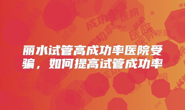 丽水试管高成功率医院受骗,如何提高试管成功率
