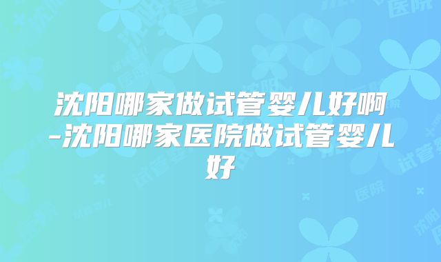 沈阳哪家做试管婴儿好啊-沈阳哪家医院做试管婴儿好