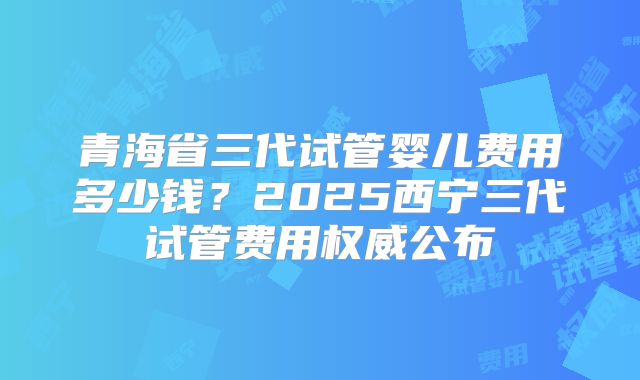 青海省三代试管婴儿费用多少钱？2025西宁三代试管费用权威公布