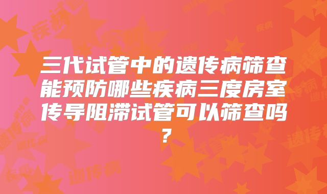 三代试管中的遗传病筛查能预防哪些疾病三度房室传导阻滞试管可以筛查吗？