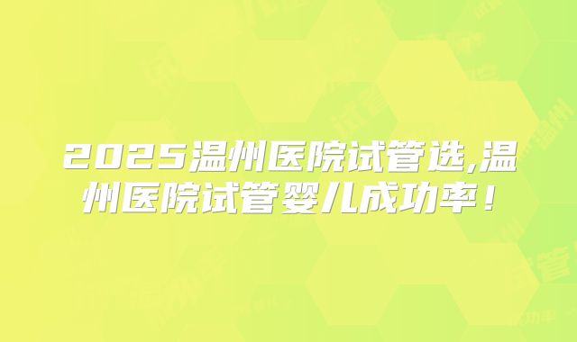 2025温州医院试管选,温州医院试管婴儿成功率！