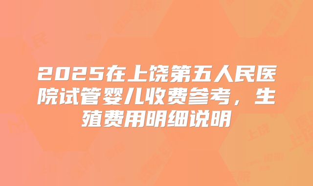 2025在上饶第五人民医院试管婴儿收费参考，生殖费用明细说明