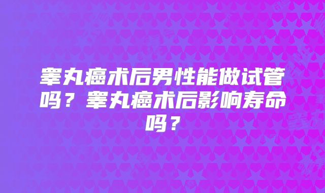睾丸癌术后男性能做试管吗？睾丸癌术后影响寿命吗？