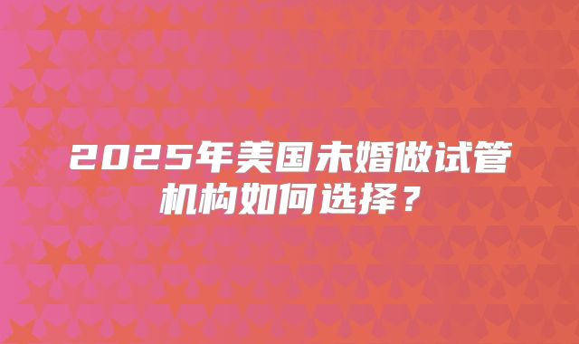 2025年美国未婚做试管机构如何选择?