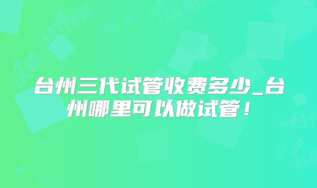 台州三代试管收费多少_台州哪里可以做试管！