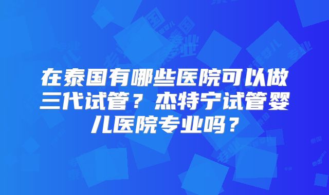 在泰国有哪些医院可以做三代试管？杰特宁试管婴儿医院专业吗？