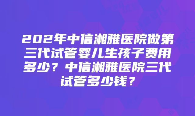 202年中信湘雅医院做第三代试管婴儿生孩子费用多少？中信湘雅医院三代试管多少钱？
