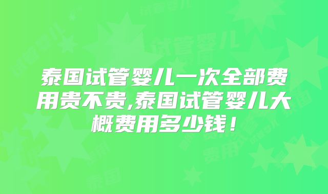 泰国试管婴儿一次全部费用贵不贵,泰国试管婴儿大概费用多少钱!