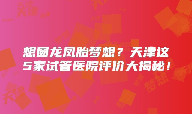 想圆龙凤胎梦想？天津这5家试管医院评价大揭秘！