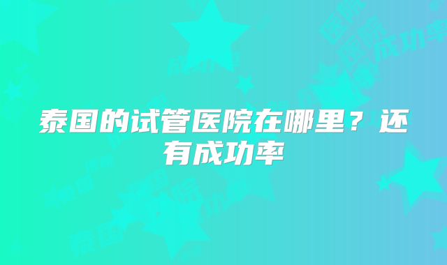泰国的试管医院在哪里？还有成功率