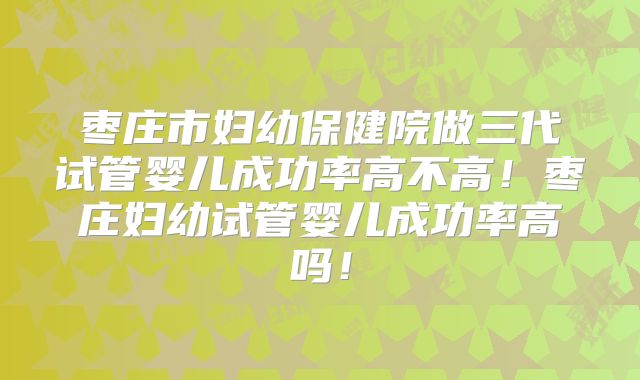 枣庄市妇幼保健院做三代试管婴儿成功率高不高！枣庄妇幼试管婴儿成功率高吗！