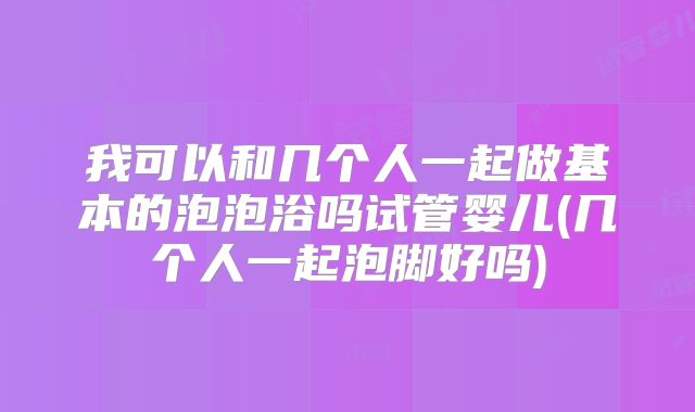 我可以和几个人一起做基本的泡泡浴吗试管婴儿(几个人一起泡脚好吗)