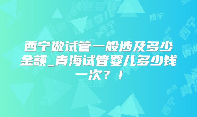 西宁做试管一般涉及多少金额_青海试管婴儿多少钱一次？！