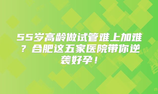55岁高龄做试管难上加难？合肥这五家医院带你逆袭好孕！