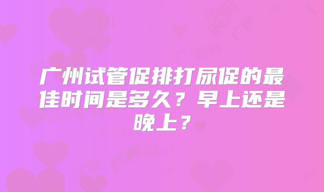 广州试管促排打尿促的最佳时间是多久?早上还是晚上?
