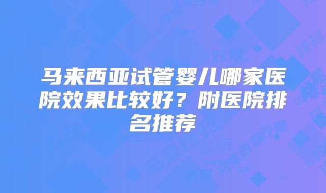 马来西亚试管婴儿哪家医院效果比较好?附医院排名推荐