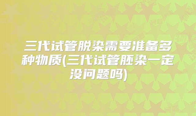三代试管脱染需要准备多种物质(三代试管胚染一定没问题吗)
