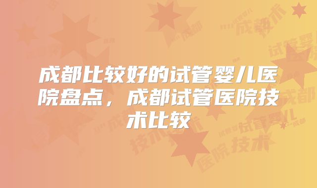 成都比较好的试管婴儿医院盘点,成都试管医院技术比较