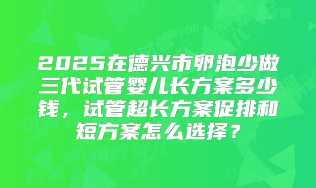 2025在德兴市卵泡少做三代试管婴儿长方案多少钱,试管超长方案促排和短方案怎么选择?