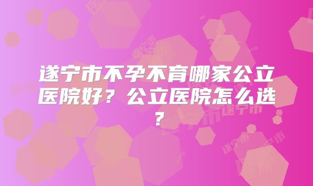 遂宁市不孕不育哪家公立医院好？公立医院怎么选？