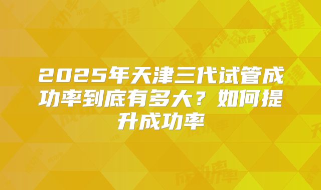 2025年天津三代试管成功率到底有多大？如何提升成功率