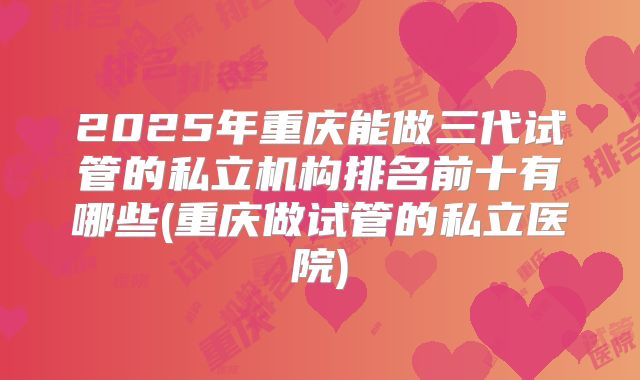 2025年重庆能做三代试管的私立机构排名前十有哪些(重庆做试管的私立医院)