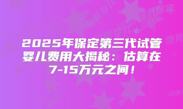 2025年保定第三代试管婴儿费用大揭秘:估算在7-15万元之间!