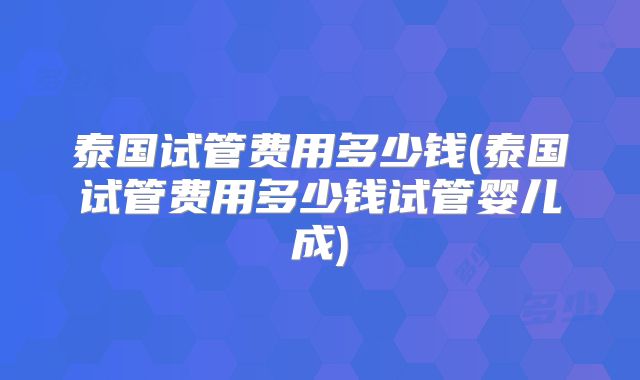 泰国试管费用多少钱(泰国试管费用多少钱试管婴儿成)