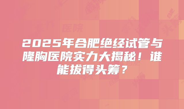 2025年合肥绝经试管与隆胸医院实力大揭秘!谁能拔得头筹?