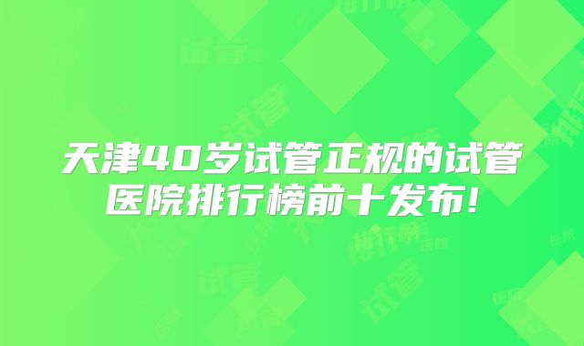 天津40岁试管正规的试管医院排行榜前十发布!