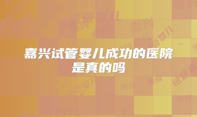 嘉兴试管婴儿成功的医院是真的吗