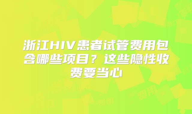 浙江HIV患者试管费用包含哪些项目？这些隐性收费要当心