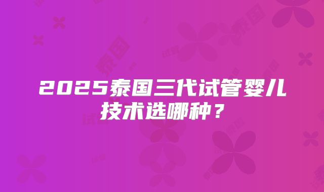 2025泰国三代试管婴儿技术选哪种?