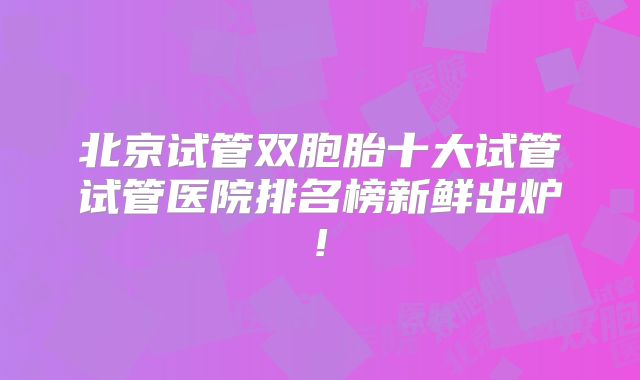 北京试管双胞胎十大试管试管医院排名榜新鲜出炉!