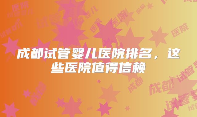 成都试管婴儿医院排名,这些医院值得信赖