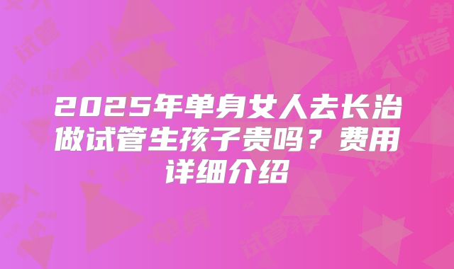 2025年单身女人去长治做试管生孩子贵吗？费用详细介绍