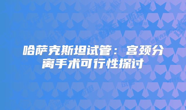 哈萨克斯坦试管：宫颈分离手术可行性探讨