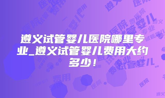 遵义试管婴儿医院哪里专业_遵义试管婴儿费用大约多少!