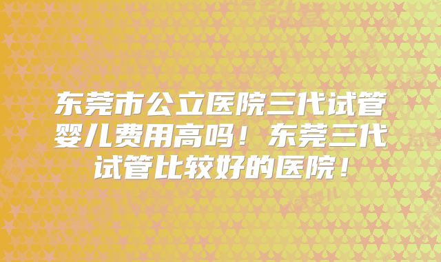 东莞市公立医院三代试管婴儿费用高吗！东莞三代试管比较好的医院！