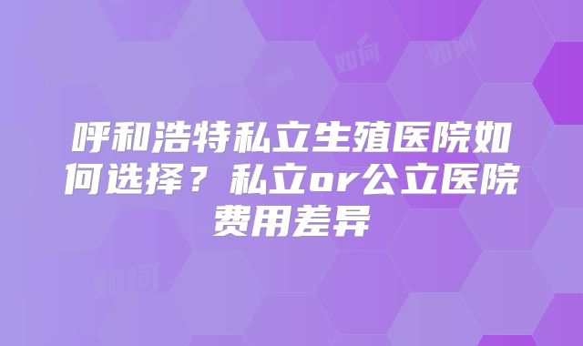 呼和浩特私立生殖医院如何选择？私立or公立医院费用差异