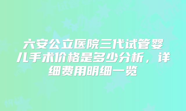 六安公立医院三代试管婴儿手术价格是多少分析，详细费用明细一览
