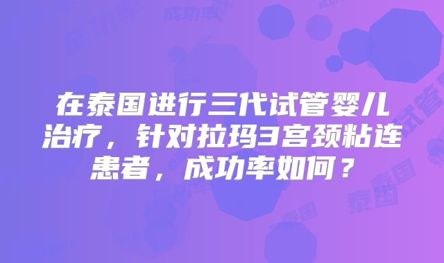 在泰国进行三代试管婴儿治疗,针对拉玛3宫颈粘连患者,成功率如何?