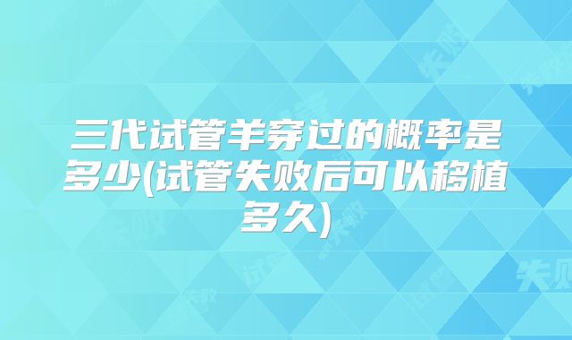 三代试管羊穿过的概率是多少(试管失败后可以移植多久)