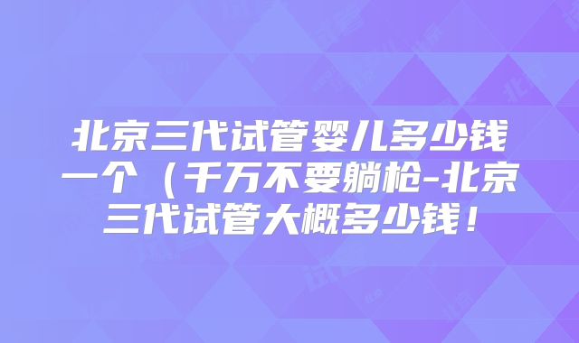 北京三代试管婴儿多少钱一个(千万不要躺枪-北京三代试管大概多少钱!