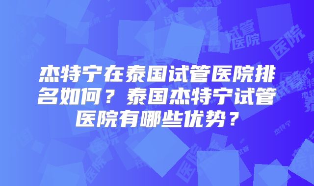 杰特宁在泰国试管医院排名如何？泰国杰特宁试管医院有哪些优势？